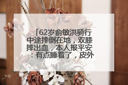62岁俞敏洪骑行中途摔倒在地，双膝摔出血，本人报平安：有点睡着了，皮外伤，不用担心